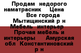 Продам  недорого наматрасник  › Цена ­ 6 500 - Все города, Мытищинский р-н Мебель, интерьер » Прочая мебель и интерьеры   . Амурская обл.,Константиновский р-н